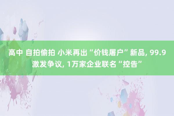 高中 自拍偷拍 小米再出“价钱屠户”新品， 99.9激发争议， 1万家企业联名“控告”