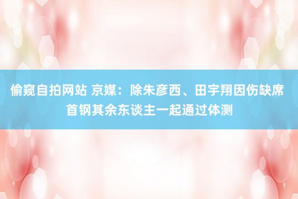 偷窥自拍网站 京媒：除朱彦西、田宇翔因伤缺席 首钢其余东谈主一起通过体测