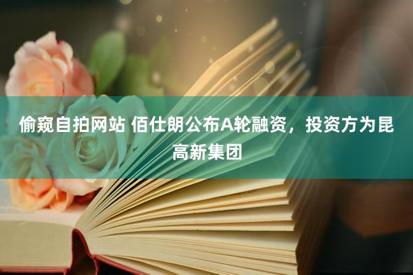 偷窥自拍网站 佰仕朗公布A轮融资，投资方为昆高新集团