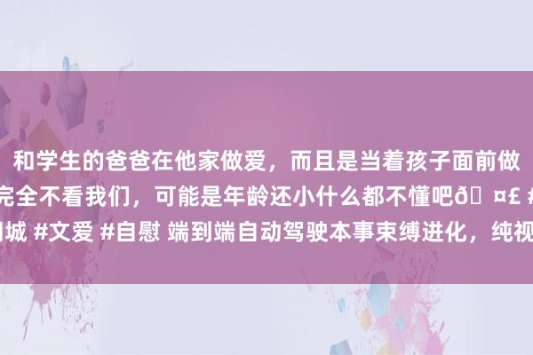 和学生的爸爸在他家做爱，而且是当着孩子面前做爱，太刺激了，孩子完全不看我们，可能是年龄还小什么都不懂吧🤣 #同城 #文爱 #自慰 端到端自动驾驶本事束缚进化，纯视觉、真无图决策果然来了？