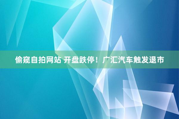 偷窥自拍网站 开盘跌停！广汇汽车触发退市