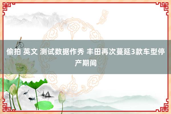 偷拍 英文 测试数据作秀 丰田再次蔓延3款车型停产期间