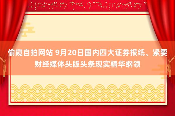 偷窥自拍网站 9月20日国内四大证券报纸、紧要财经媒体头版头条现实精华纲领