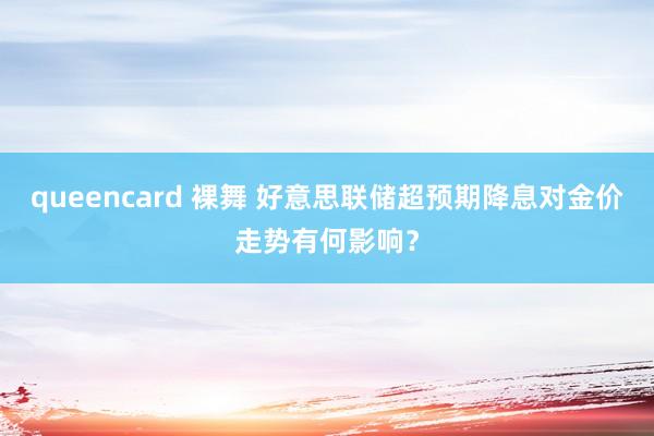 queencard 裸舞 好意思联储超预期降息对金价走势有何影响？