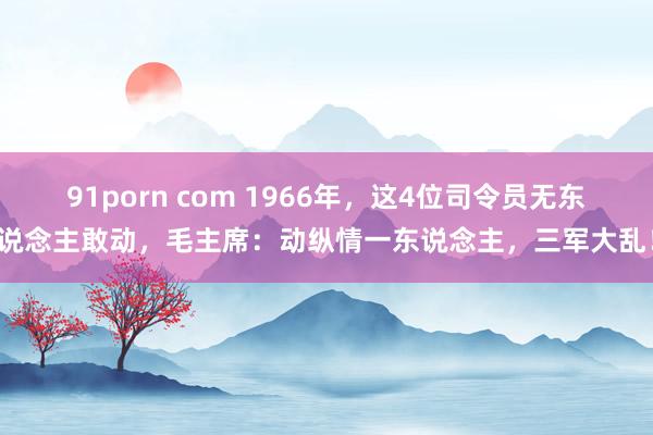 91porn com 1966年，这4位司令员无东说念主敢动，毛主席：动纵情一东说念主，三军大乱！