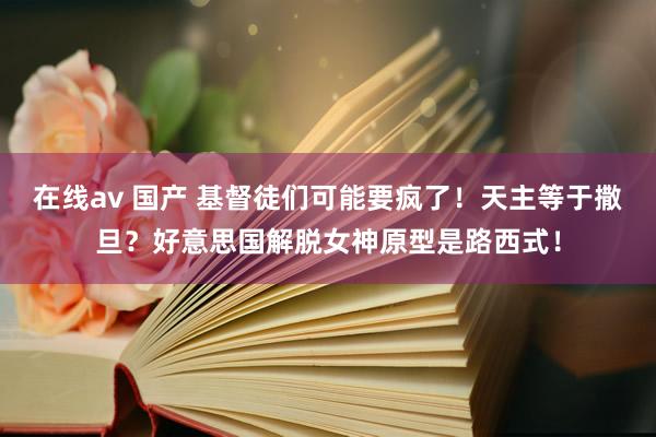 在线av 国产 基督徒们可能要疯了！天主等于撒旦？好意思国解脱女神原型是路西式！