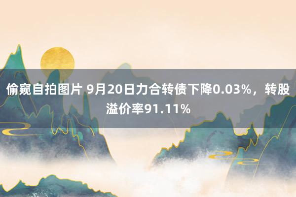 偷窥自拍图片 9月20日力合转债下降0.03%，转股溢价率91.11%