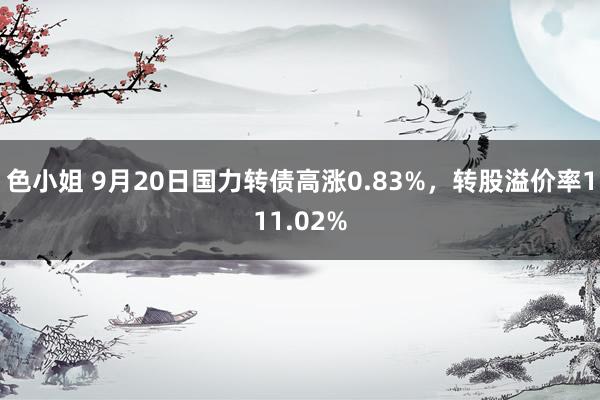 色小姐 9月20日国力转债高涨0.83%，转股溢价率111.02%