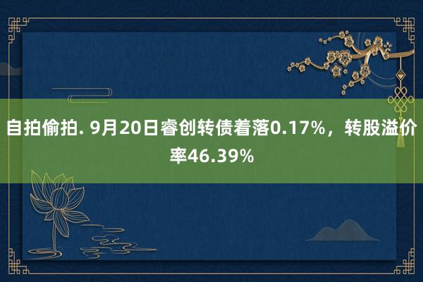 自拍偷拍. 9月20日睿创转债着落0.17%，转股溢价率46.39%