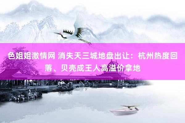 色姐姐激情网 消失天三城地盘出让：杭州热度回落、贝壳成王人高溢价拿地