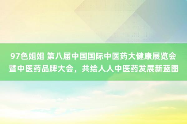 97色姐姐 第八届中国国际中医药大健康展览会暨中医药品牌大会，共绘人人中医药发展新蓝图