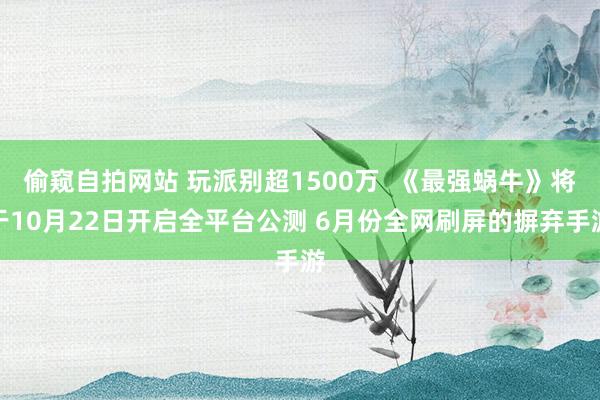 偷窥自拍网站 玩派别超1500万  《最强蜗牛》将于10月22日开启全平台公测 6月份全网刷屏的摒弃手游