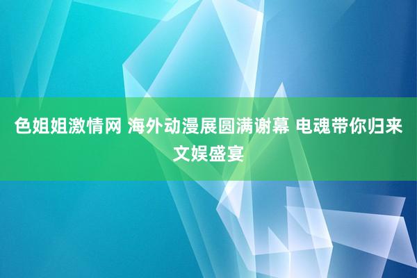 色姐姐激情网 海外动漫展圆满谢幕 电魂带你归来文娱盛宴