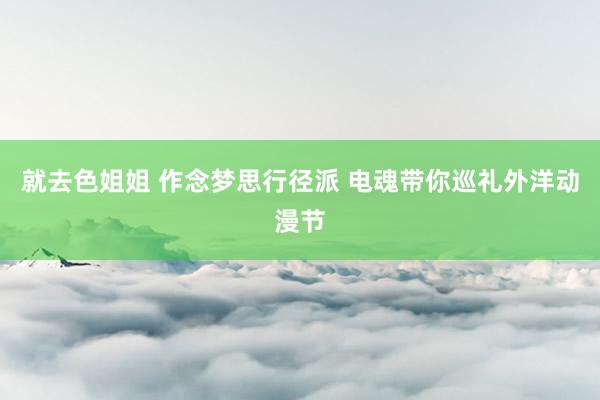 就去色姐姐 作念梦思行径派 电魂带你巡礼外洋动漫节