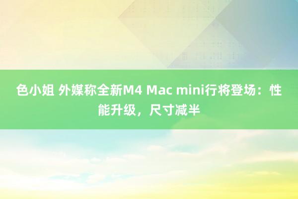 色小姐 外媒称全新M4 Mac mini行将登场：性能升级，尺寸减半