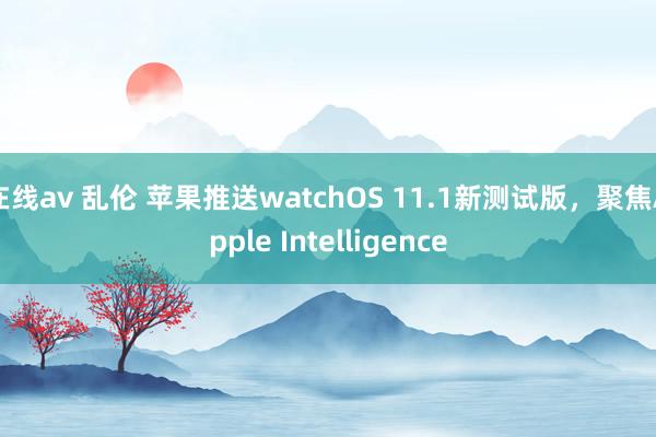 在线av 乱伦 苹果推送watchOS 11.1新测试版，聚焦Apple Intelligence