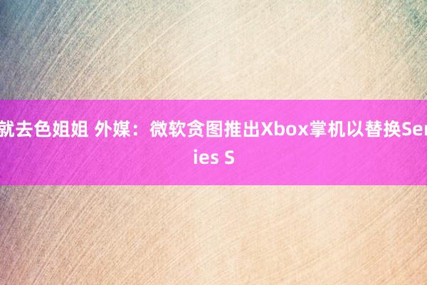 就去色姐姐 外媒：微软贪图推出Xbox掌机以替换Series S