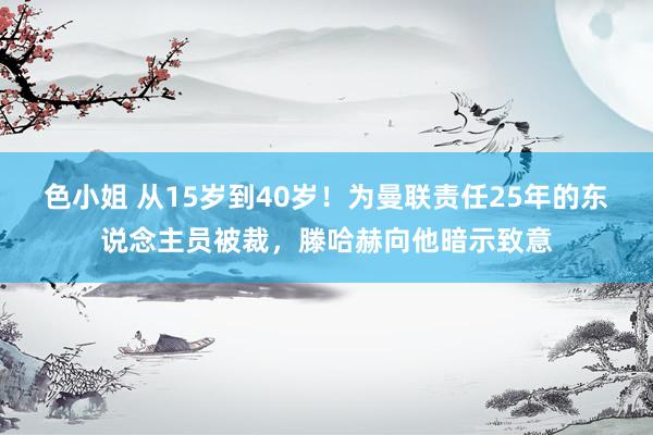 色小姐 从15岁到40岁！为曼联责任25年的东说念主员被裁，滕哈赫向他暗示致意