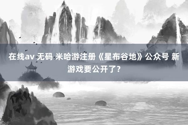 在线av 无码 米哈游注册《星布谷地》公众号 新游戏要公开了？