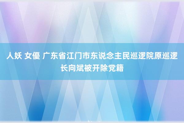 人妖 女優 广东省江门市东说念主民巡逻院原巡逻长向斌被开除党籍