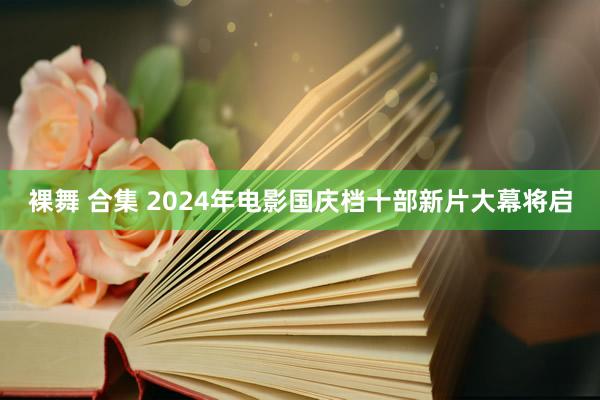 裸舞 合集 2024年电影国庆档十部新片大幕将启