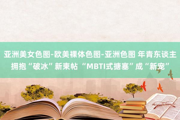 亚洲美女色图-欧美裸体色图-亚洲色图 年青东谈主拥抱“破冰”新柬帖 “MBTI式搪塞”成“新宠”