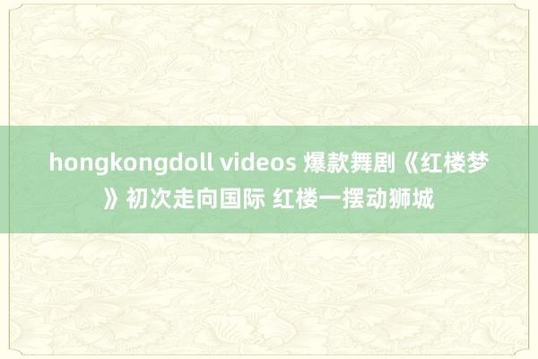 hongkongdoll videos 爆款舞剧《红楼梦》初次走向国际 红楼一摆动狮城