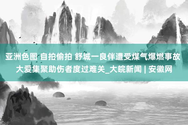 亚洲色图 自拍偷拍 舒城一良伴遭受煤气爆燃事故 大爱集聚助伤者度过难关_大皖新闻 | 安徽网