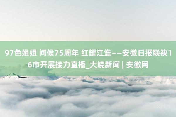 97色姐姐 问候75周年 红耀江淮——安徽日报联袂16市开展接力直播_大皖新闻 | 安徽网