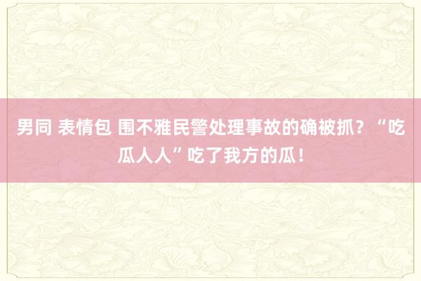 男同 表情包 围不雅民警处理事故的确被抓？“吃瓜人人”吃了我方的瓜！