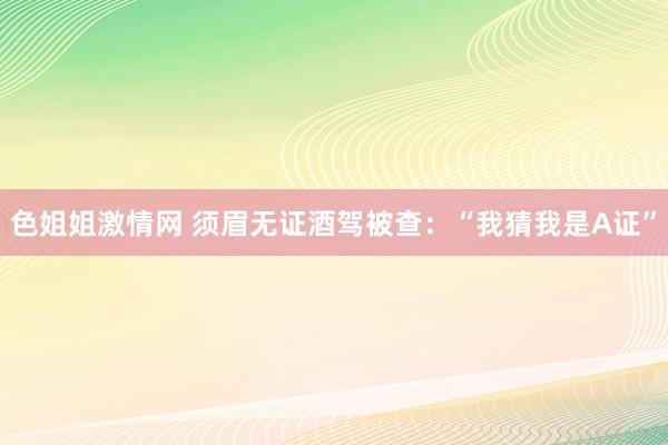 色姐姐激情网 须眉无证酒驾被查：“我猜我是A证”