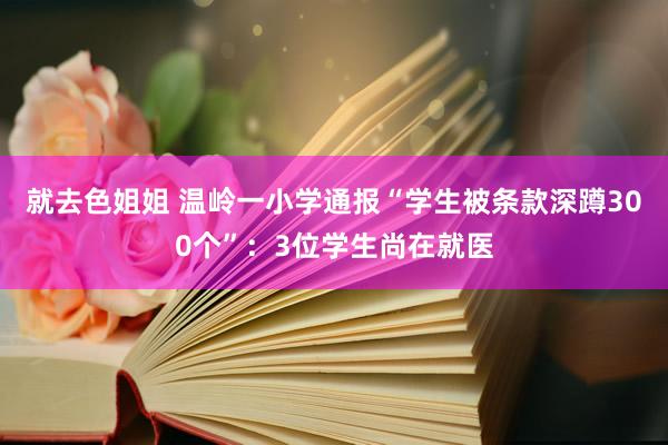 就去色姐姐 温岭一小学通报“学生被条款深蹲300个”：3位学生尚在就医