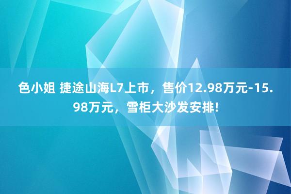 色小姐 捷途山海L7上市，售价12.98万元-15.98万元，雪柜大沙发安排!