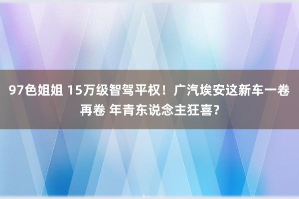 97色姐姐 15万级智驾平权！广汽埃安这新车一卷再卷 年青东说念主狂喜？