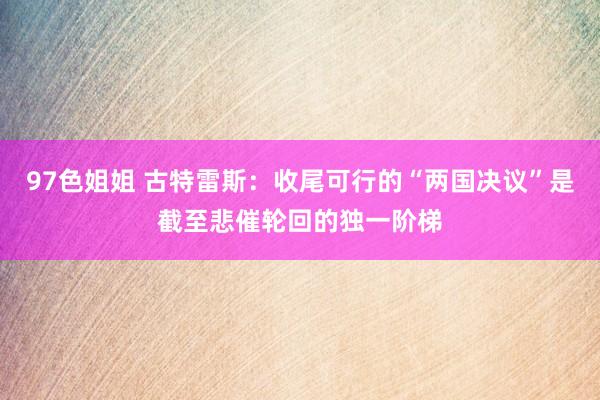 97色姐姐 古特雷斯：收尾可行的“两国决议”是截至悲催轮回的独一阶梯