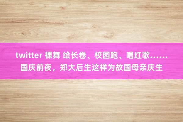 twitter 裸舞 绘长卷、校园跑、唱红歌……国庆前夜，郑大后生这样为故国母亲庆生