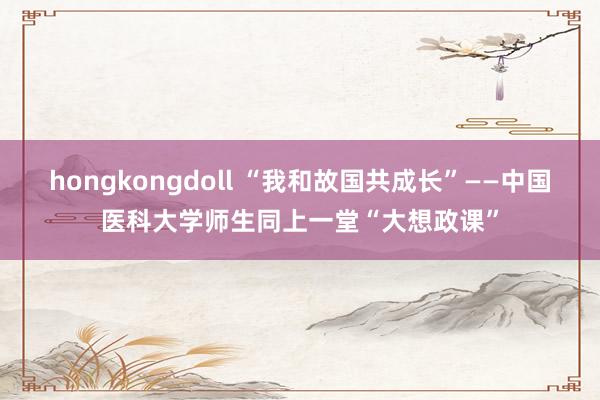 hongkongdoll “我和故国共成长”——中国医科大学师生同上一堂“大想政课”