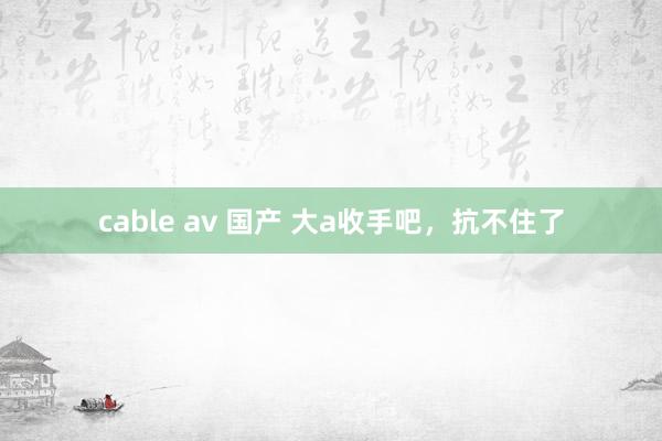 cable av 国产 大a收手吧，抗不住了