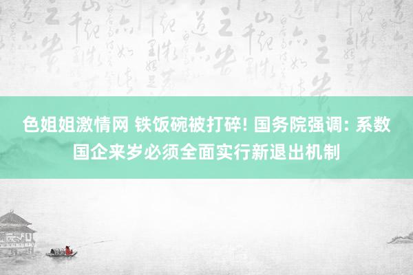 色姐姐激情网 铁饭碗被打碎! 国务院强调: 系数国企来岁必须全面实行新退出机制