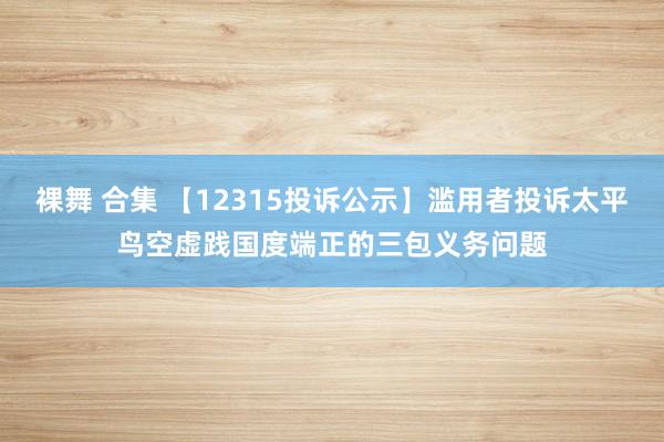 裸舞 合集 【12315投诉公示】滥用者投诉太平鸟空虚践国度端正的三包义务问题