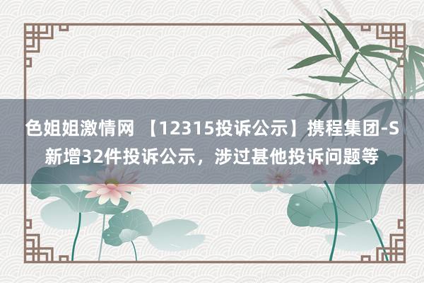 色姐姐激情网 【12315投诉公示】携程集团-S新增32件投诉公示，涉过甚他投诉问题等