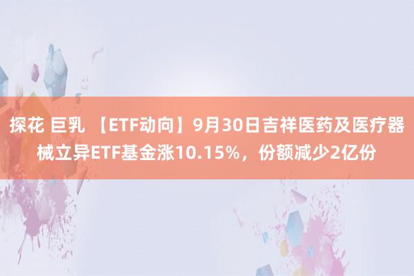 探花 巨乳 【ETF动向】9月30日吉祥医药及医疗器械立异ETF基金涨10.15%，份额减少2亿份