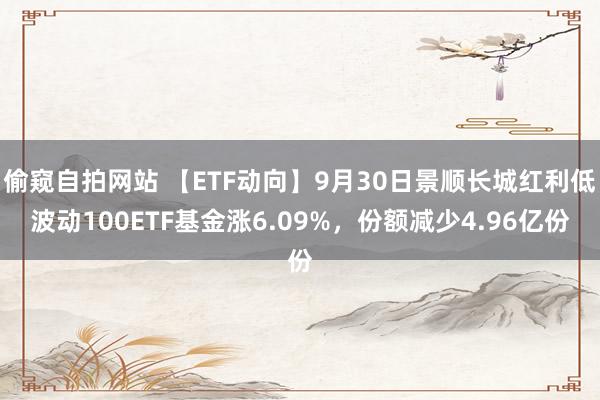 偷窥自拍网站 【ETF动向】9月30日景顺长城红利低波动100ETF基金涨6.09%，份额减少4.96亿份