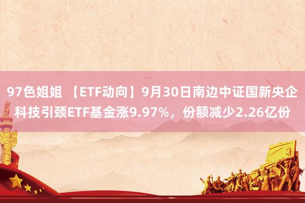 97色姐姐 【ETF动向】9月30日南边中证国新央企科技引颈ETF基金涨9.97%，份额减少2.26亿份