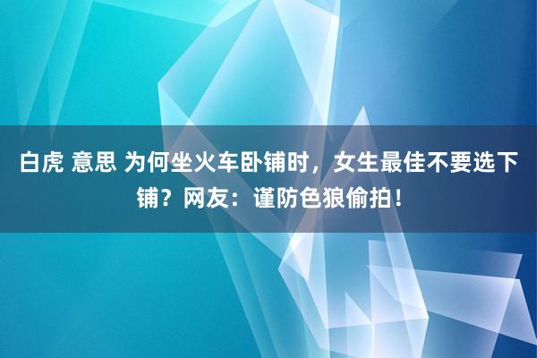 白虎 意思 为何坐火车卧铺时，女生最佳不要选下铺？网友：谨防色狼偷拍！