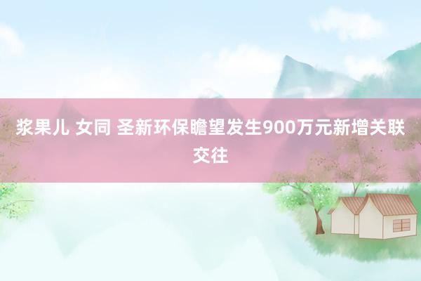 浆果儿 女同 圣新环保瞻望发生900万元新增关联交往