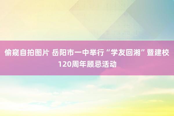 偷窥自拍图片 岳阳市一中举行“学友回湘”暨建校120周年顾忌活动