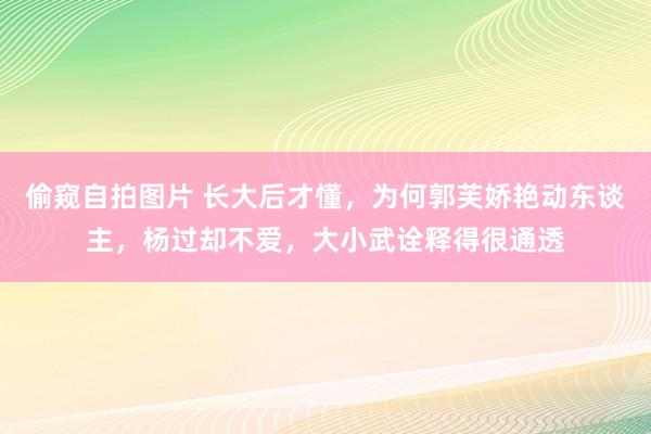 偷窥自拍图片 长大后才懂，为何郭芙娇艳动东谈主，杨过却不爱，大小武诠释得很通透