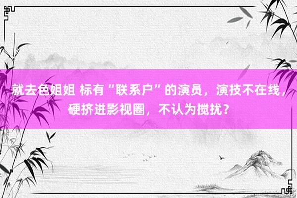 就去色姐姐 标有“联系户”的演员，演技不在线，硬挤进影视圈，不认为搅扰？