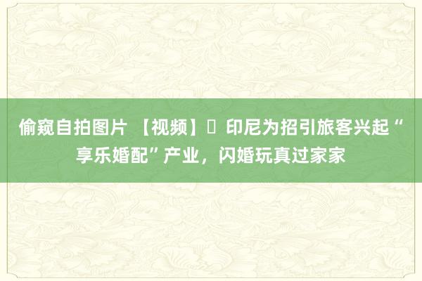 偷窥自拍图片 【视频】‌印尼为招引旅客兴起“享乐婚配”产业，闪婚玩真过家家